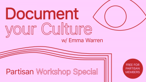 Red text on a pink background. The text says 'Document your Culture w/ Emma Warren, Partisan workshop special'. There is a red cirdle with text saying 'Free for Partisan members". There is a line drawn design of an eye and some nice shapes also.